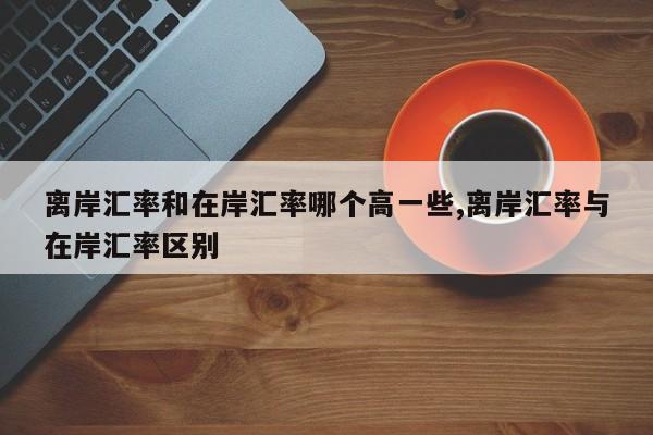 离岸汇率和在岸汇率哪个高一些,离岸汇率与在岸汇率区别