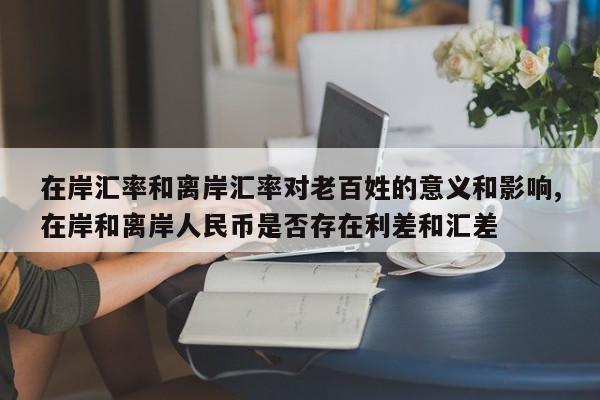 在岸汇率和离岸汇率对老百姓的意义和影响,在岸和离岸人民币是否存在利差和汇差
