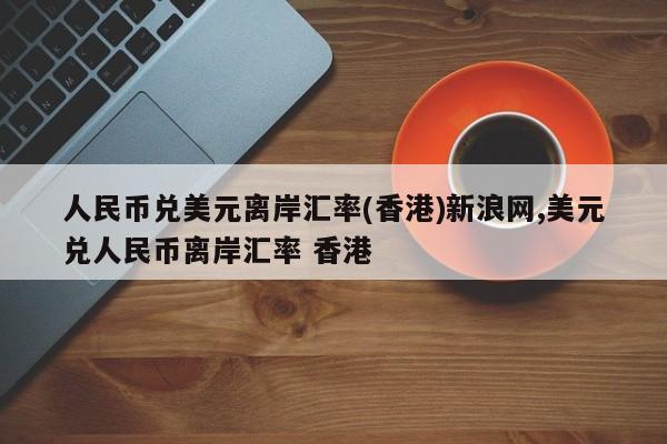 人民币兑美元离岸汇率(香港)新浪网,美元兑人民币离岸汇率 香港