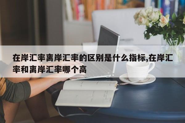 在岸汇率离岸汇率的区别是什么指标,在岸汇率和离岸汇率哪个高