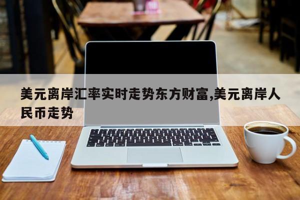 美元离岸汇率实时走势东方财富,美元离岸人民币走势