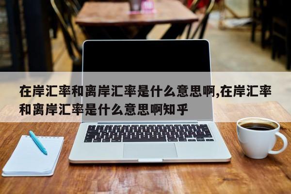 在岸汇率和离岸汇率是什么意思啊,在岸汇率和离岸汇率是什么意思啊知乎