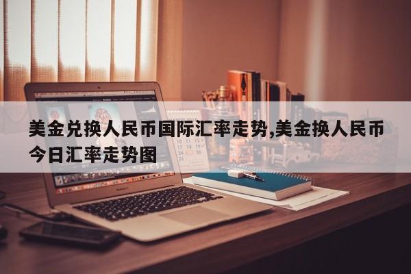 美金兑换人民币国际汇率走势,美金换人民币今日汇率走势图