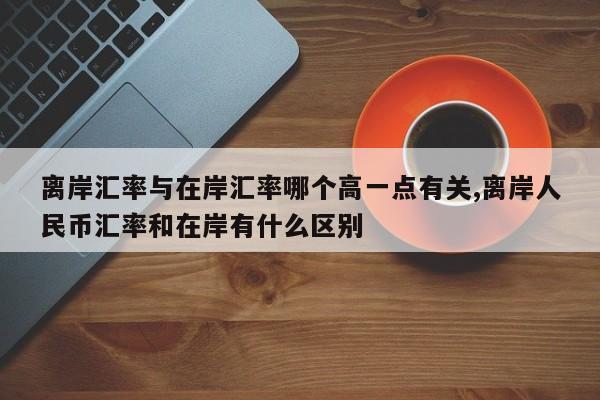 离岸汇率与在岸汇率哪个高一点有关,离岸人民币汇率和在岸有什么区别