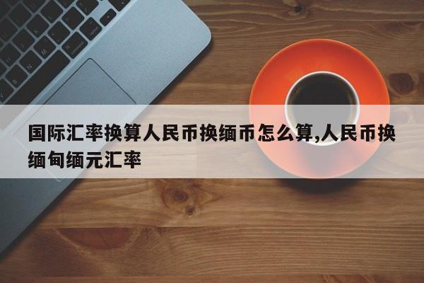 国际汇率换算人民币换缅币怎么算,人民币换缅甸缅元汇率