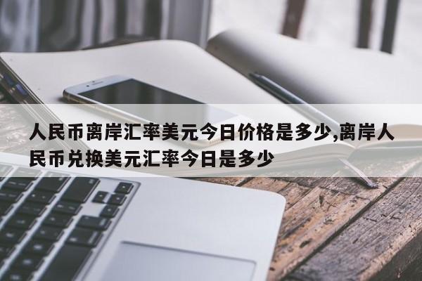 人民币离岸汇率美元今日价格是多少,离岸人民币兑换美元汇率今日是多少