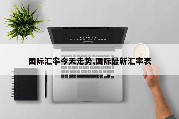 国际汇率今天走势,国际最新汇率表