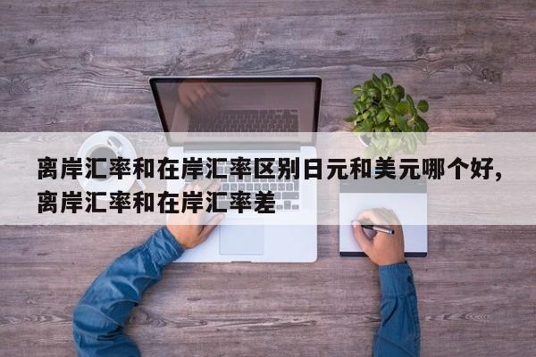 离岸汇率和在岸汇率区别日元和美元哪个好,离岸汇率和在岸汇率差