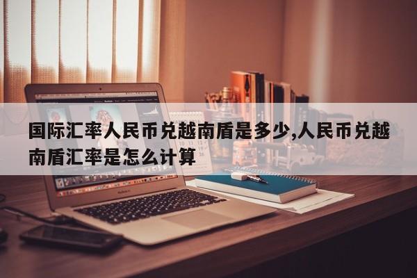 国际汇率人民币兑越南盾是多少,人民币兑越南盾汇率是怎么计算