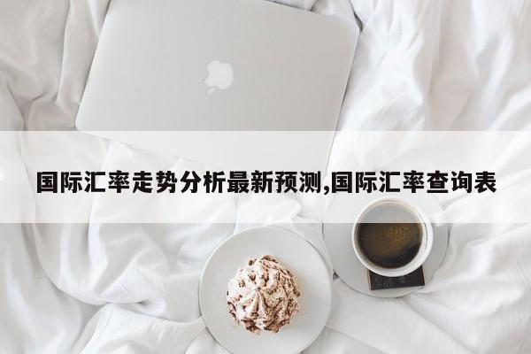 国际汇率走势分析最新预测,国际汇率查询表