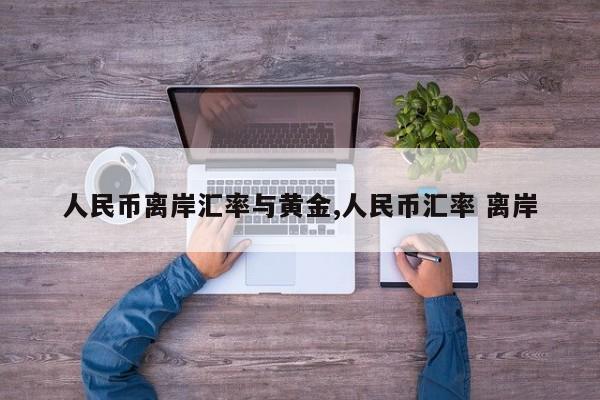 人民币离岸汇率与黄金,人民币汇率 离岸