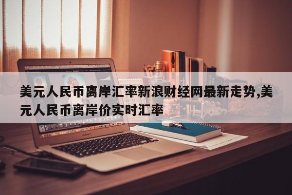 美元人民币离岸汇率新浪财经网最新走势,美元人民币离岸价实时汇率