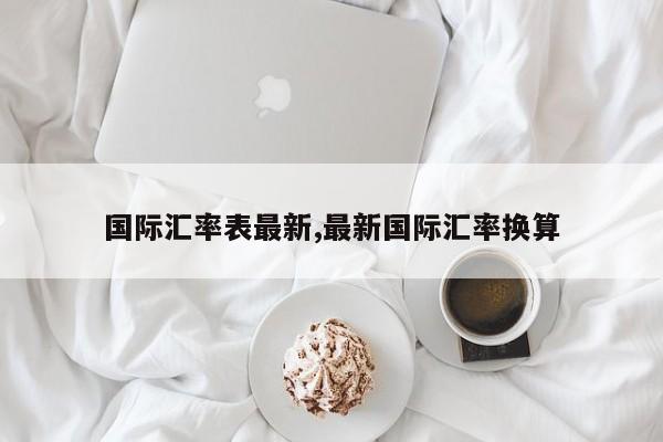 国际汇率表最新,最新国际汇率换算