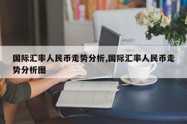 国际汇率人民币走势分析,国际汇率人民币走势分析图