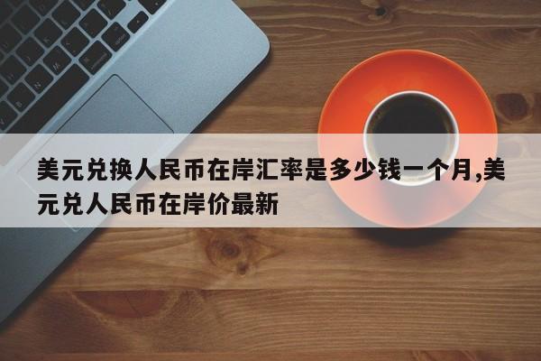 美元兑换人民币在岸汇率是多少钱一个月,美元兑人民币在岸价最新