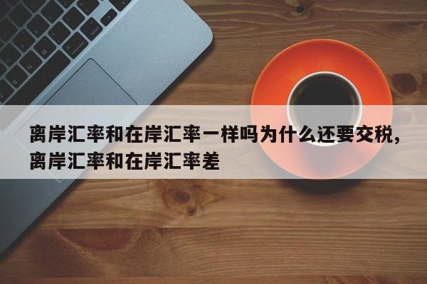 离岸汇率和在岸汇率一样吗为什么还要交税,离岸汇率和在岸汇率差