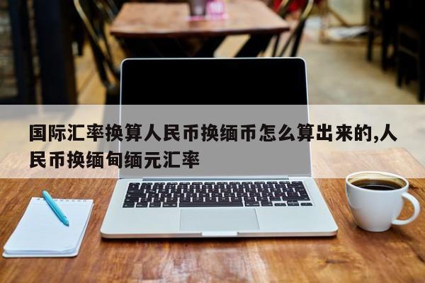 国际汇率换算人民币换缅币怎么算出来的,人民币换缅甸缅元汇率