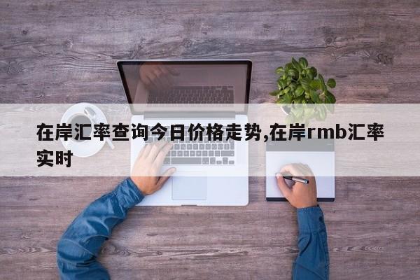 在岸汇率查询今日价格走势,在岸rmb汇率实时
