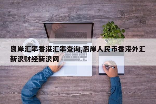 离岸汇率香港汇率查询,离岸人民币香港外汇新浪财经新浪网