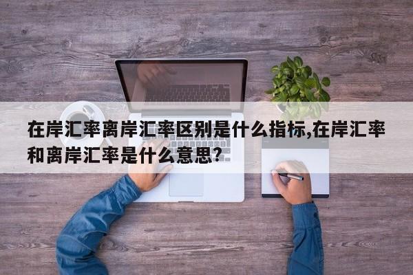 在岸汇率离岸汇率区别是什么指标,在岸汇率和离岸汇率是什么意思?