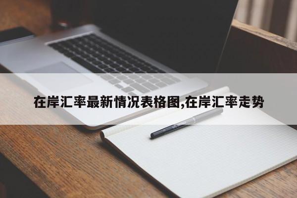 在岸汇率最新情况表格图,在岸汇率走势