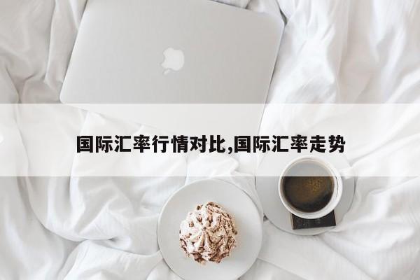国际汇率行情对比,国际汇率走势