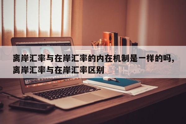 离岸汇率与在岸汇率的内在机制是一样的吗,离岸汇率与在岸汇率区别