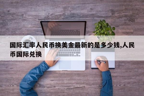 国际汇率人民币换美金最新的是多少钱,人民币国际兑换