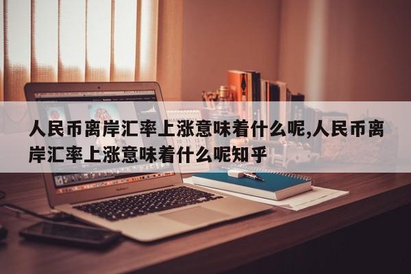 人民币离岸汇率上涨意味着什么呢,人民币离岸汇率上涨意味着什么呢知乎