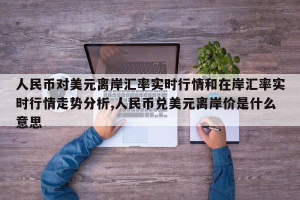 人民币对美元离岸汇率实时行情和在岸汇率实时行情走势分析,人民币兑美元离岸价是什么意思