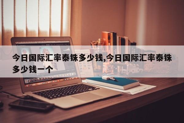 今日国际汇率泰铢多少钱,今日国际汇率泰铢多少钱一个