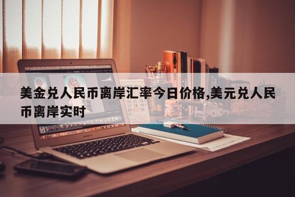 美金兑人民币离岸汇率今日价格,美元兑人民币离岸实时
