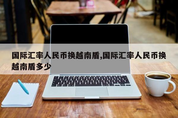 国际汇率人民币换越南盾,国际汇率人民币换越南盾多少