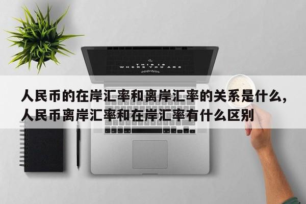 人民币的在岸汇率和离岸汇率的关系是什么,人民币离岸汇率和在岸汇率有什么区别