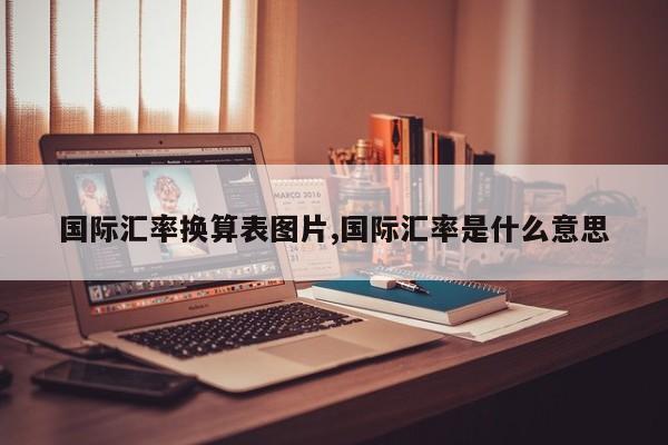 国际汇率换算表图片,国际汇率是什么意思