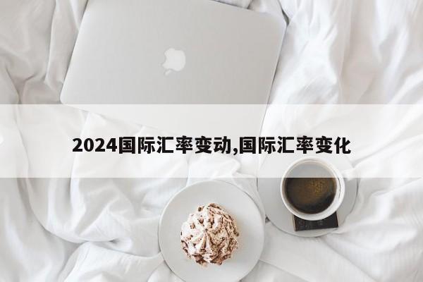 2024国际汇率变动,国际汇率变化
