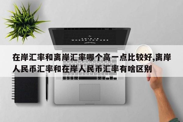 在岸汇率和离岸汇率哪个高一点比较好,离岸人民币汇率和在岸人民币汇率有啥区别
